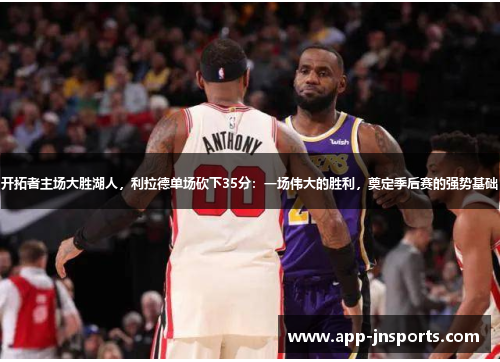 开拓者主场大胜湖人,利拉德单场砍下35分:一场伟大的胜利,奠定季后赛的强势基础